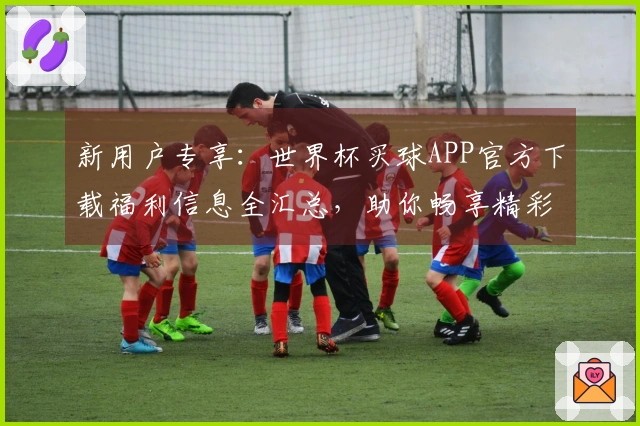 新用户专享：世界杯买球APP官方下载福利信息全汇总，助你畅享精彩赛事