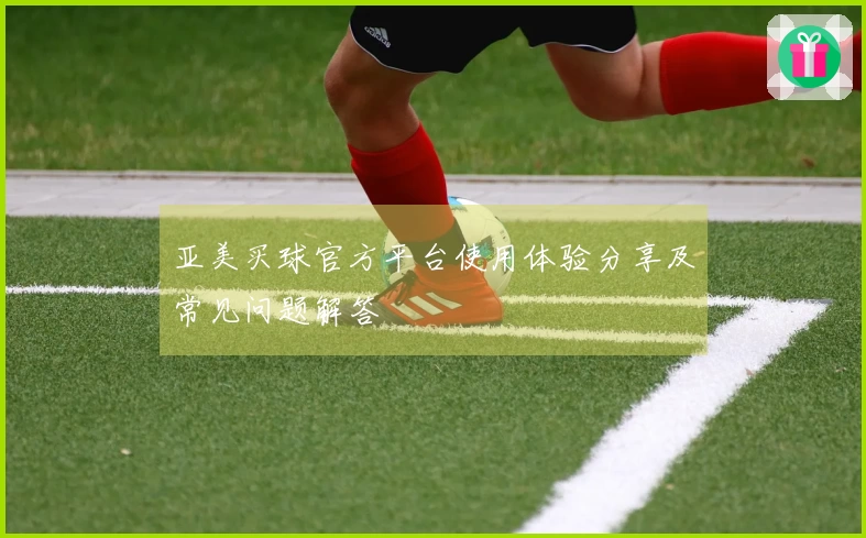 亚美买球官方平台使用体验分享及常见问题解答
